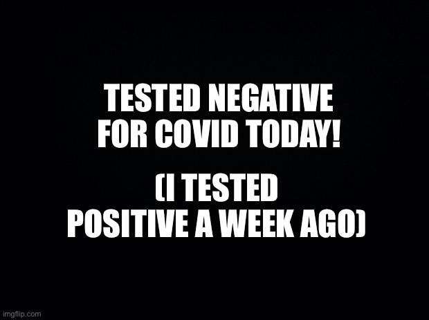 Yay! | TESTED NEGATIVE FOR COVID TODAY! (I TESTED POSITIVE A WEEK AGO) | image tagged in black background | made w/ Imgflip meme maker