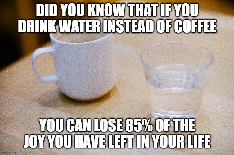 Water instead of coffee | DID YOU KNOW THAT IF YOU DRINK WATER INSTEAD OF COFFEE; YOU CAN LOSE 85% OF THE JOY YOU HAVE LEFT IN YOUR LIFE | image tagged in coffee,coffee adict,drink water,drinking coffee,drink coffee not water,drink water not coffee | made w/ Imgflip meme maker