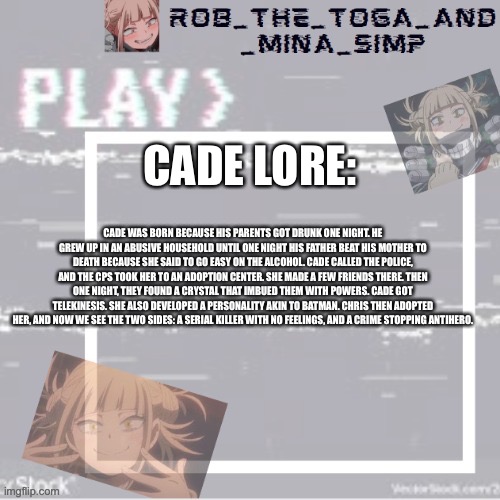 Considering she was for the first oc contest, she has a lot of lore | CADE LORE:; CADE WAS BORN BECAUSE HIS PARENTS GOT DRUNK ONE NIGHT. HE GREW UP IN AN ABUSIVE HOUSEHOLD UNTIL ONE NIGHT HIS FATHER BEAT HIS MOTHER TO DEATH BECAUSE SHE SAID TO GO EASY ON THE ALCOHOL. CADE CALLED THE POLICE, AND THE CPS TOOK HER TO AN ADOPTION CENTER. SHE MADE A FEW FRIENDS THERE. THEN ONE NIGHT, THEY FOUND A CRYSTAL THAT IMBUED THEM WITH POWERS. CADE GOT TELEKINESIS. SHE ALSO DEVELOPED A PERSONALITY AKIN TO BATMAN. CHRIS THEN ADOPTED HER, AND NOW WE SEE THE TWO SIDES: A SERIAL KILLER WITH NO FEELINGS, AND A CRIME STOPPING ANTIHERO. | image tagged in robs temp forgor who made it but ty | made w/ Imgflip meme maker