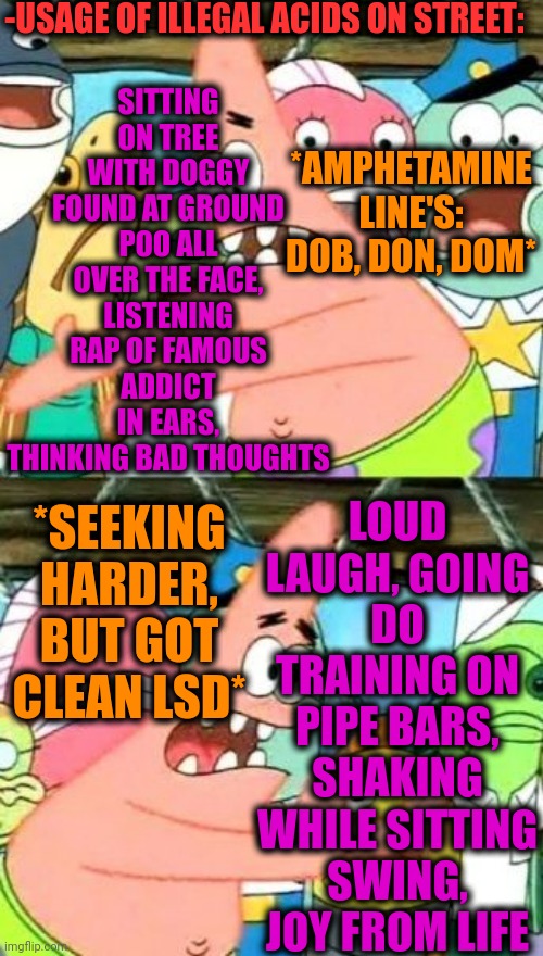 -List of trespass for following. | -USAGE OF ILLEGAL ACIDS ON STREET:; SITTING ON TREE WITH DOGGY FOUND AT GROUND POO ALL OVER THE FACE, LISTENING RAP OF FAMOUS ADDICT IN EARS, THINKING BAD THOUGHTS; *AMPHETAMINE LINE'S: DOB, DON, DOM*; LOUD LAUGH, GOING DO TRAINING ON PIPE BARS, SHAKING WHILE SITTING SWING, JOY FROM LIFE; *SEEKING HARDER, BUT GOT CLEAN LSD* | image tagged in memes,put it somewhere else patrick,acid kicks in morpheus,lsd,i am speed,drugs are bad | made w/ Imgflip meme maker