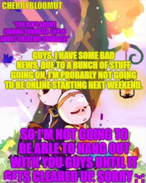 I'll try to make some time to hang out with you guys, but if I can't do that, expect me to be offline for a few days, at best | GUYS, I HAVE SOME BAD NEWS. DUE TO A BUNCH OF STUFF GOING ON, I'M PROBABLY NOT GOING TO BE ONLINE STARTING NEXT WEEKEND. SO I'M NOT GOING TO BE ABLE TO HANG OUT WITH YOU GUYS UNTIL IT GETS CLEARED UP. SORRY ;-; | image tagged in at worst i'll be stuck until next month,but i don't think that's gonna happen | made w/ Imgflip meme maker