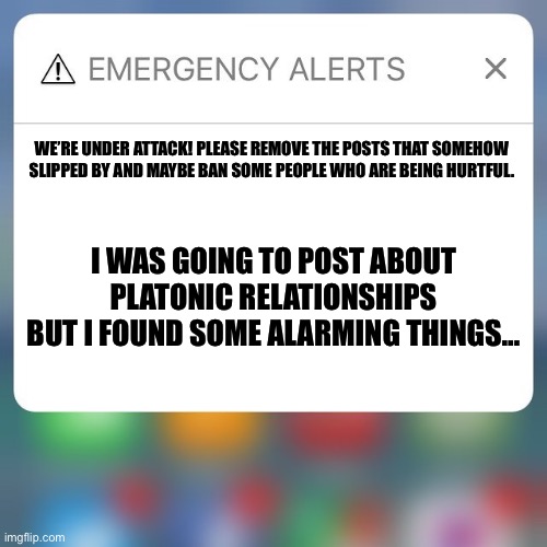 Please, clean this mess up fast. We’re under attack. | WE’RE UNDER ATTACK! PLEASE REMOVE THE POSTS THAT SOMEHOW SLIPPED BY AND MAYBE BAN SOME PEOPLE WHO ARE BEING HURTFUL. I WAS GOING TO POST ABOUT PLATONIC RELATIONSHIPS BUT I FOUND SOME ALARMING THINGS… | image tagged in emergency alert,lgbtq,lgbt,homophobia | made w/ Imgflip meme maker