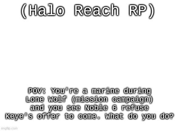 What do ya do now? | (Halo Reach RP); POV: You're a marine during Lone Wolf (mission campaign) and you see Noble 6 refuse Keye's offer to come. What do you do? | image tagged in blank white template,halo,roleplaying | made w/ Imgflip meme maker