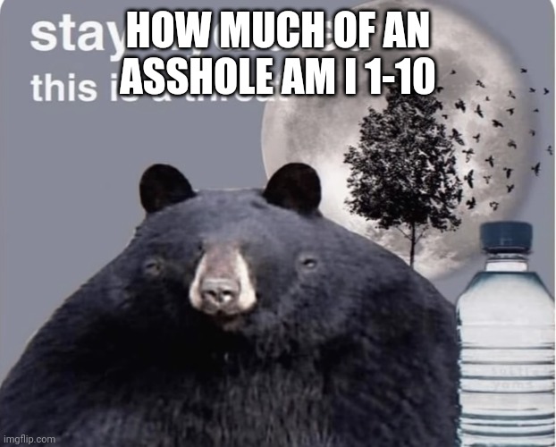 Stay hydrated this is a threat | HOW MUCH OF AN ASSHOLE AM I 1-10 | image tagged in stay hydrated this is a threat | made w/ Imgflip meme maker