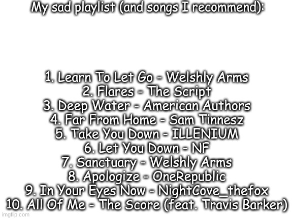 My sad playlist (i have 5 playlists XD) | My sad playlist (and songs I recommend):; 1. Learn To Let Go - Welshly Arms
2. Flares - The Script
3. Deep Water - American Authors
4. Far From Home - Sam Tinnesz
5. Take You Down - ILLENIUM
6. Let You Down - NF
7. Sanctuary - Welshly Arms
8. Apologize - OneRepublic
9. In Your Eyes Now - NightCove_thefox
10. All Of Me - The Score (feat. Travis Barker) | image tagged in blank white template,sad but true,depression sadness hurt pain anxiety,music | made w/ Imgflip meme maker