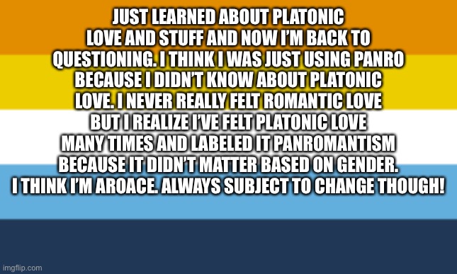 I do admit I tried to force myself to romantic feelings when it was just platonic. | JUST LEARNED ABOUT PLATONIC LOVE AND STUFF AND NOW I’M BACK TO QUESTIONING. I THINK I WAS JUST USING PANRO BECAUSE I DIDN’T KNOW ABOUT PLATONIC LOVE. I NEVER REALLY FELT ROMANTIC LOVE BUT I REALIZE I’VE FELT PLATONIC LOVE MANY TIMES AND LABELED IT PANROMANTISM BECAUSE IT DIDN’T MATTER BASED ON GENDER. I THINK I’M AROACE. ALWAYS SUBJECT TO CHANGE THOUGH! | image tagged in aroace flag | made w/ Imgflip meme maker