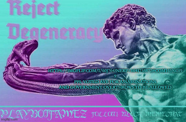 https://imgflip.com/i/60j764?nerp=1641758872#com16590089 | HTTPS://IMGFLIP.COM/I/60J764?NERP=1641758872#COM16590089 9 PPL VOTED AYE FOR ASSASSINATIONS AND GOVERNMENT OVERTHROWS TO BE ALLOWED | image tagged in reject degeneracy return to the collective | made w/ Imgflip meme maker