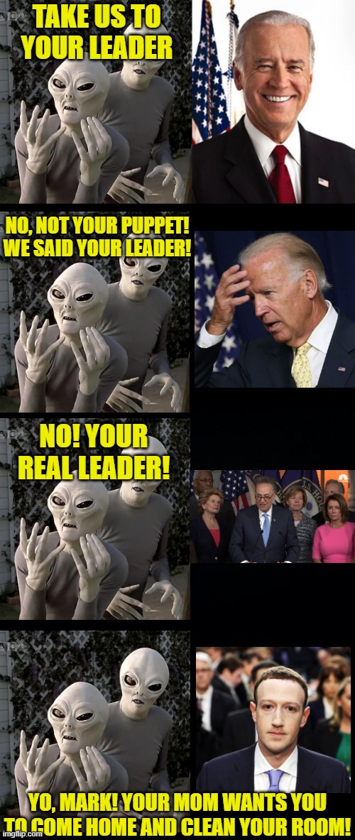 Your leader | TAKE US TO YOUR LEADER; NO, NOT YOUR PUPPET! WE SAID YOUR LEADER! NO! YOUR REAL LEADER! YO, MARK! YOUR MOM WANTS YOU TO COME HOME AND CLEAN YOUR ROOM! | image tagged in aliens,joe biden,memes,mark zuckerberg,congress | made w/ Imgflip meme maker