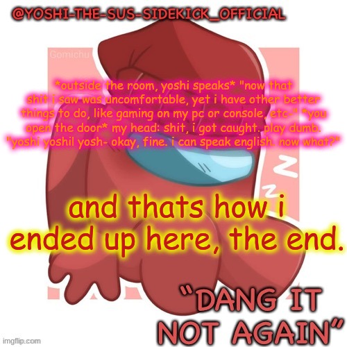 My Attempt Of Making A Story(Yes I Made An Overrated One Before) | *outside the room, yoshi speaks* "now that shit i saw was uncomfortable, yet i have other better things to do, like gaming on my pc or console, etc-" *you open the door* my head: shit, i got caught. play dumb. "yoshi yoshi! yosh- okay, fine. i can speak english. now what?"; and thats how i ended up here, the end. | image tagged in yoshi-the-sus-sidekick_official's gametoons player temp | made w/ Imgflip meme maker