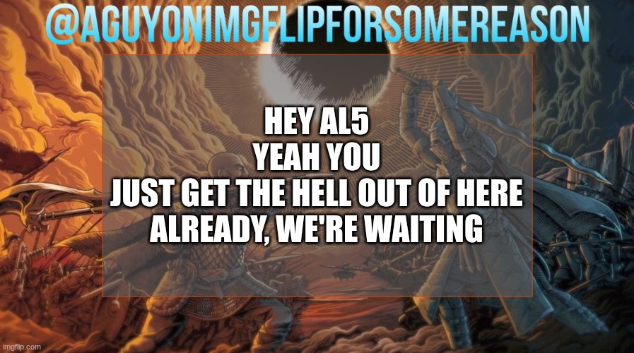 annoying and unfunny, it's Monster-Slayer 2: Electric Boogaloo (note, oh its ai5) | HEY AL5
YEAH YOU
JUST GET THE HELL OUT OF HERE ALREADY, WE'RE WAITING | image tagged in aguyonimgflipforsomereason announcement template | made w/ Imgflip meme maker