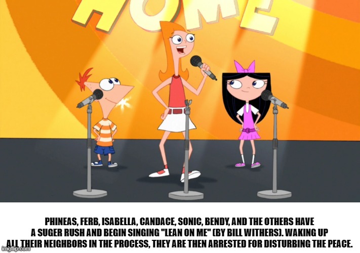 bertstrip (crossover edition) | PHINEAS, FERB, ISABELLA, CANDACE, SONIC, BENDY, AND THE OTHERS HAVE A SUGER RUSH AND BEGIN SINGING "LEAN ON ME" (BY BILL WITHERS). WAKING UP ALL THEIR NEIGHBORS IN THE PROCESS, THEY ARE THEN ARRESTED FOR DISTURBING THE PEACE. | image tagged in phineas and ferb | made w/ Imgflip meme maker