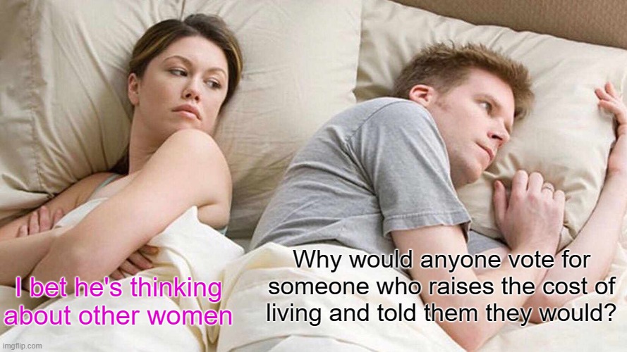 I still ask that question every day. | Why would anyone vote for someone who raises the cost of living and told them they would? I bet he's thinking about other women | image tagged in memes,i bet he's thinking about other women | made w/ Imgflip meme maker