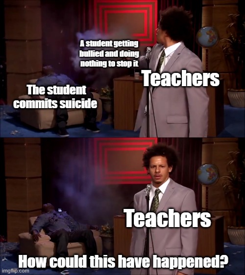 Teachers do nothing to stop bullying and they get surprised when bullying victims commit suicide | A student getting bullied and doing nothing to stop it; Teachers; The student commits suicide; Teachers; How could this have happened? | image tagged in how could they have done this,bullying,teachers | made w/ Imgflip meme maker