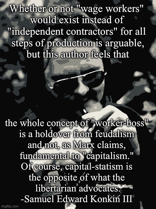 B&W Konkin |  Whether or not "wage workers" 
would exist instead of 
"independent contractors" for all 
steps of production is arguable,
 but this author feels that; the whole concept of "worker-boss" 
is a holdover from feudalism 
and not, as Marx claims, 
fundamental to "capitalism." 
Of course, capital-statism is 
the opposite of what the 
libertarian advocates.
-Samuel Edward Konkin III | image tagged in b w konkin | made w/ Imgflip meme maker