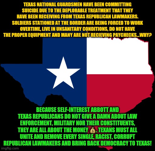 texas map | TEXAS NATIONAL GUARDSMEN HAVE BEEN COMMITTING SUICIDE DUE TO THE DEPLORABLE TREATMENT THAT THEY HAVE BEEN RECEIVING FROM TEXAS REPUBLICAN LAWMAKERS. SOLDIERS STATIONED AT THE BORDER ARE BEING FORCED TO WORK OVERTIME, LIVE IN UNSANITARY CONDITIONS, DO NOT HAVE THE PROPER EQUIPMENT AND MANY ARE NOT RECIEVING PAYCHECKS...WHY? BECAUSE SELF-INTEREST ABBOTT AND TEXAS REPUBLICANS DO NOT GIVE A DAMN ABOUT LAW ENFORCEMENT, MILITARY NOR THEIR CONSTITUENTS, THEY ARE ALL ABOUT THE MONEY 💰. TEXANS MUST ALL UNITE AND REMOVE EVERY SINGLE, RACIST, CORRUPT REPUBLICAN LAWMAKERS AND BRING BACK DEMOCRACY TO TEXAS! | image tagged in texas map | made w/ Imgflip meme maker