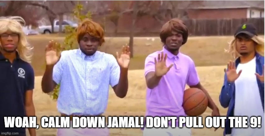 Woah, calm down Jamal, don't pull out the 9! | WOAH, CALM DOWN JAMAL! DON'T PULL OUT THE 9! | image tagged in woah calm down jamal don't pull out the 9 | made w/ Imgflip meme maker