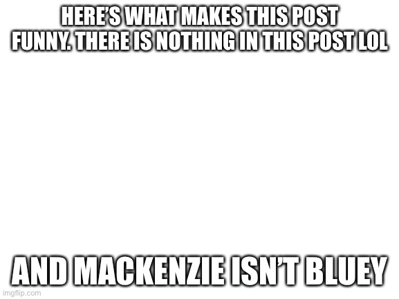 Blank White Template | HERE’S WHAT MAKES THIS POST FUNNY. THERE IS NOTHING IN THIS POST LOL; AND MACKENZIE ISN’T BLUEY | image tagged in blank white template | made w/ Imgflip meme maker
