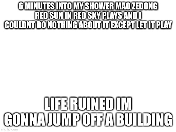 lets see how do i get on the roof of my 2 story house??? | 6 MINUTES INTO MY SHOWER MAO ZEDONG RED SUN IN RED SKY PLAYS AND I COULDNT DO NOTHING ABOUT IT EXCEPT LET IT PLAY; LIFE RUINED IM GONNA JUMP OFF A BUILDING | image tagged in blank white template | made w/ Imgflip meme maker