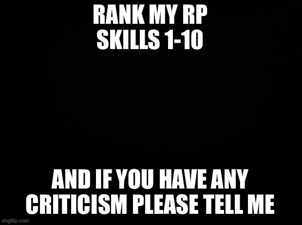 Black background | RANK MY RP SKILLS 1-10; AND IF YOU HAVE ANY CRITICISM PLEASE TELL ME | image tagged in black background | made w/ Imgflip meme maker