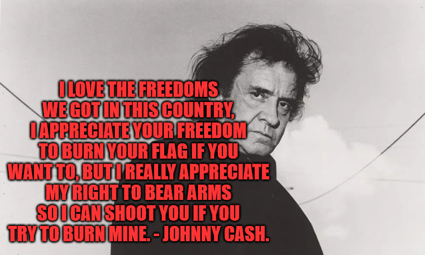 Don't Burn my Flag | I LOVE THE FREEDOMS WE GOT IN THIS COUNTRY, I APPRECIATE YOUR FREEDOM TO BURN YOUR FLAG IF YOU WANT TO, BUT I REALLY APPRECIATE MY RIGHT TO BEAR ARMS SO I CAN SHOOT YOU IF YOU TRY TO BURN MINE. - JOHNNY CASH. | image tagged in johnny cash,american flag | made w/ Imgflip meme maker