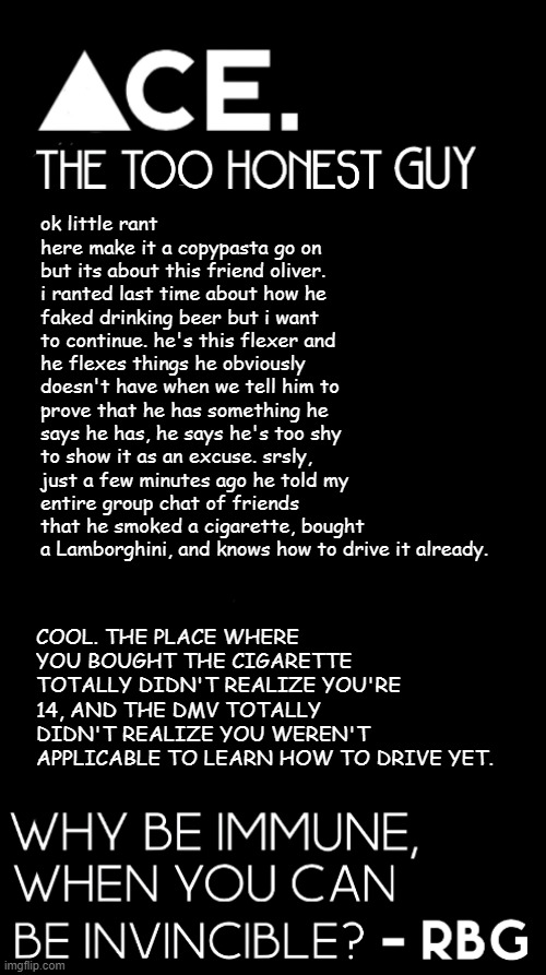 ok little rant here make it a copypasta go on but its about this friend oliver. i ranted last time about how he faked drinking beer but i want to continue. he's this flexer and he flexes things he obviously doesn't have when we tell him to prove that he has something he says he has, he says he's too shy to show it as an excuse. srsly, just a few minutes ago he told my entire group chat of friends that he smoked a cigarette, bought a Lamborghini, and knows how to drive it already. COOL. THE PLACE WHERE YOU BOUGHT THE CIGARETTE TOTALLY DIDN'T REALIZE YOU'RE 14, AND THE DMV TOTALLY DIDN'T REALIZE YOU WEREN'T APPLICABLE TO LEARN HOW TO DRIVE YET. | image tagged in spiralz / ace plain template | made w/ Imgflip meme maker