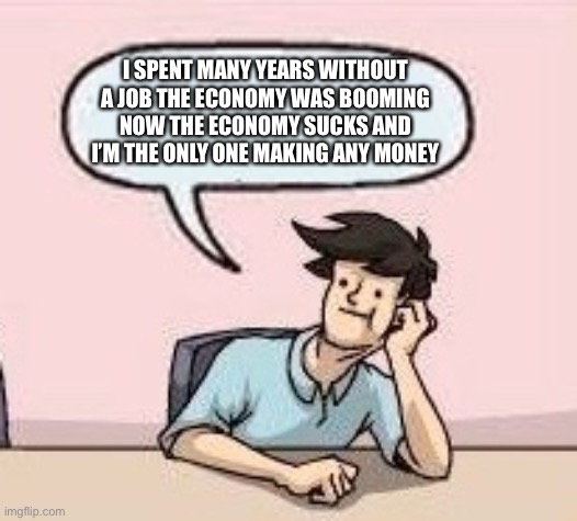 Boardroom Suggestion Guy | I SPENT MANY YEARS WITHOUT A JOB THE ECONOMY WAS BOOMING NOW THE ECONOMY SUCKS AND I’M THE ONLY ONE MAKING ANY MONEY | image tagged in boardroom suggestion guy | made w/ Imgflip meme maker