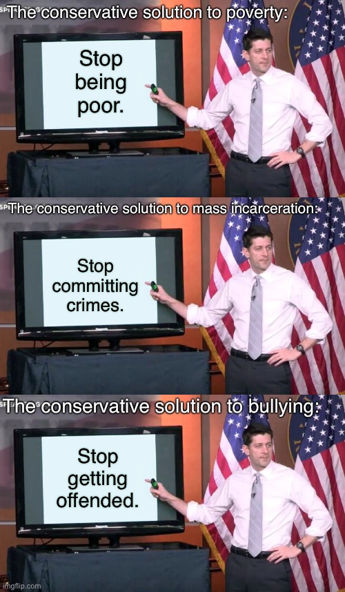 Conservatives: not really “in depth” thinkers. | The conservative solution to poverty:; Stop being poor. The conservative solution to mass incarceration:; Stop committing crimes. The conservative solution to bullying:; Stop getting offended. | image tagged in paul ryan ppt,conservative logic,poor people,republicans,bullying,mass incarceration | made w/ Imgflip meme maker