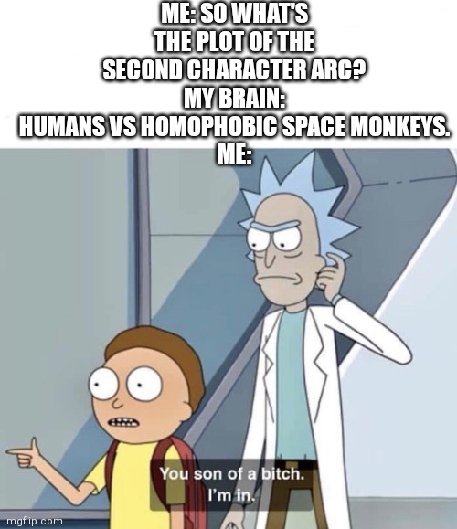 How I came up with the second character arc for Delta-1 in a nutshell | ME: SO WHAT'S THE PLOT OF THE SECOND CHARACTER ARC?
MY BRAIN: HUMANS VS HOMOPHOBIC SPACE MONKEYS.
ME: | image tagged in you son of a bitch im in | made w/ Imgflip meme maker