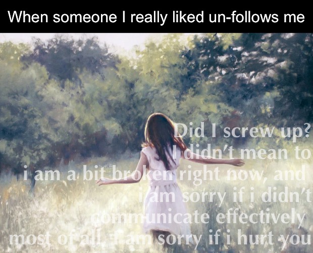 When someone I really liked un-follows me; Did I screw up?
I didn’t mean to
i am a bit broken right now, and 
i am sorry if i didn’t communicate effectively 
most of all, I am sorry if i hurt you | image tagged in memes | made w/ Imgflip meme maker