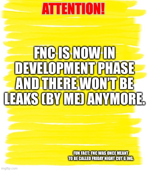 Attention Yellow Background | ATTENTION! FNC IS NOW IN DEVELOPMENT PHASE AND THERE WON’T BE LEAKS (BY ME) ANYMORE. FUN FACT: FNC WAS ONCE MEANT TO BE CALLED FRIDAY NIGHT CUT G ING. | image tagged in attention yellow background | made w/ Imgflip meme maker