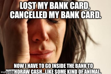 First World Problems Meme | LOST MY BANK CARD, CANCELLED MY BANK CARD. NOW I HAVE TO GO INSIDE THE BANK TO WITHDRAW CASH...LIKE SOME KIND OF ANIMAL. | image tagged in memes,first world problems,AdviceAnimals | made w/ Imgflip meme maker