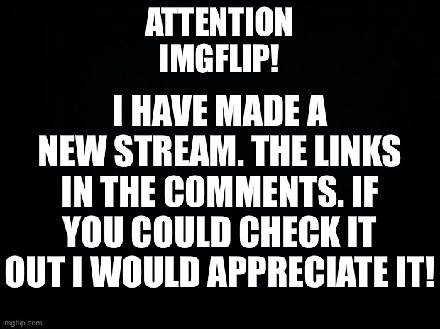 Link in comments! | I HAVE MADE A NEW STREAM. THE LINKS IN THE COMMENTS. IF YOU COULD CHECK IT OUT I WOULD APPRECIATE IT! ATTENTION IMGFLIP! | image tagged in black background | made w/ Imgflip meme maker
