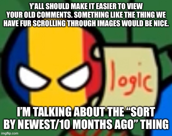 Y’ALL SHOULD MAKE IT EASIER TO VIEW YOUR OLD COMMENTS. SOMETHING LIKE THE THING WE HAVE FUR SCROLLING THROUGH IMAGES WOULD BE NICE. I’M TALKING ABOUT THE “SORT BY NEWEST/10 MONTHS AGO” THING | made w/ Imgflip meme maker