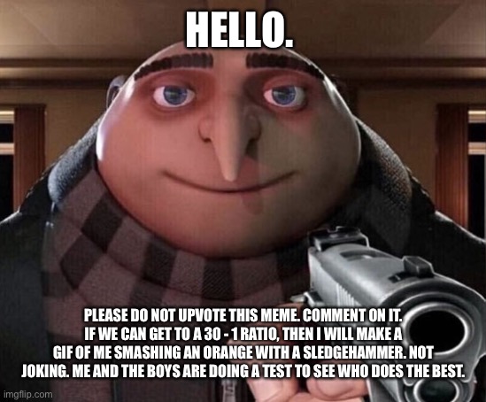 Gru Gun |  HELLO. PLEASE DO NOT UPVOTE THIS MEME. COMMENT ON IT. IF WE CAN GET TO A 30 - 1 RATIO, THEN I WILL MAKE A GIF OF ME SMASHING AN ORANGE WITH A SLEDGEHAMMER. NOT JOKING. ME AND THE BOYS ARE DOING A TEST TO SEE WHO DOES THE BEST. | image tagged in gru gun | made w/ Imgflip meme maker