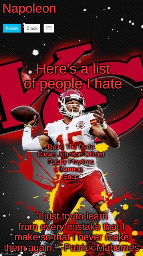 Don't worry, I'll add more | Here's a list of people I hate; Retro The Pedo
Clown Johnson Official
Poppy Playtime
Darmug
Soap | image tagged in napoleon's mahomes temp 2 | made w/ Imgflip meme maker