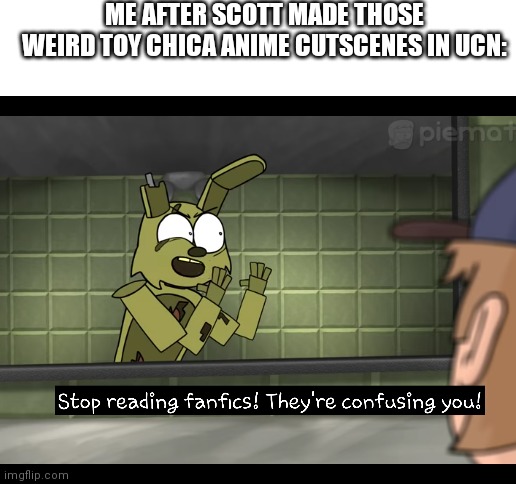 Scott found the fandom | ME AFTER SCOTT MADE THOSE WEIRD TOY CHICA ANIME CUTSCENES IN UCN: | image tagged in blank white template | made w/ Imgflip meme maker