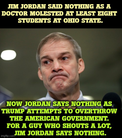 Liar, hypocrite, Republican. | JIM JORDAN SAID NOTHING AS A 
DOCTOR MOLESTED AT LEAST EIGHT 
STUDENTS AT OHIO STATE. NOW JORDAN SAYS NOTHING AS 
TRUMP ATTEMPTS TO OVERTHROW 
THE AMERICAN GOVERNMENT. 
FOR A GUY WHO SHOUTS A LOT, 
JIM JORDAN SAYS NOTHING. | image tagged in liar,hypocrite,republican,january,six | made w/ Imgflip meme maker