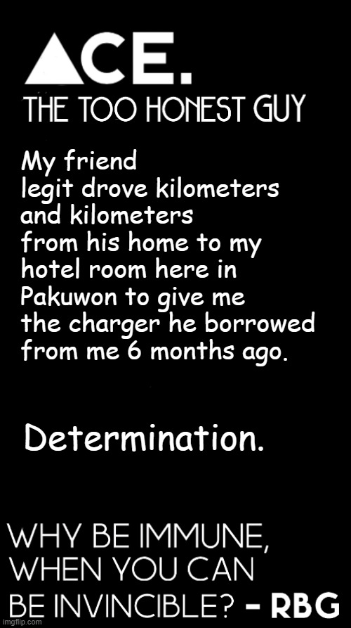 My friend legit drove kilometers and kilometers from his home to my hotel room here in Pakuwon to give me the charger he borrowed from me 6 months ago. Determination. | image tagged in spiralz / ace plain template | made w/ Imgflip meme maker