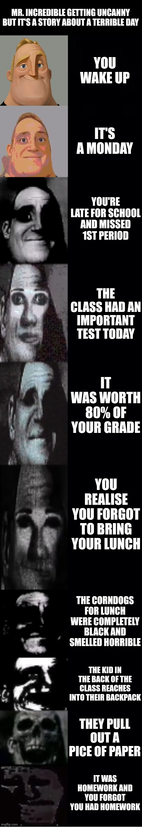 mr incredible becoming uncanny | MR. INCREDIBLE GETTING UNCANNY BUT IT'S A STORY ABOUT A TERRIBLE DAY; YOU WAKE UP; IT'S A MONDAY; YOU'RE LATE FOR SCHOOL AND MISSED 1ST PERIOD; THE CLASS HAD AN IMPORTANT TEST TODAY; IT WAS WORTH 80% OF YOUR GRADE; YOU REALISE YOU FORGOT TO BRING YOUR LUNCH; THE CORNDOGS FOR LUNCH WERE COMPLETELY BLACK AND SMELLED HORRIBLE; THE KID IN THE BACK OF THE CLASS REACHES INTO THEIR BACKPACK; THEY PULL OUT A PICE OF PAPER; IT WAS HOMEWORK AND YOU FORGOT YOU HAD HOMEWORK | image tagged in mr incredible becoming uncanny | made w/ Imgflip meme maker