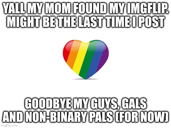 uh oh, stinky |  YALL MY MOM FOUND MY IMGFLIP. MIGHT BE THE LAST TIME I POST; GOODBYE MY GUYS, GALS AND NON-BINARY PALS (FOR NOW) | image tagged in blank white template | made w/ Imgflip meme maker