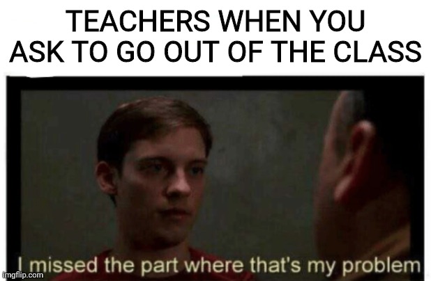 I missed the part where that's my problem. | TEACHERS WHEN YOU ASK TO GO OUT OF THE CLASS | image tagged in i missed the part where that's my problem | made w/ Imgflip meme maker