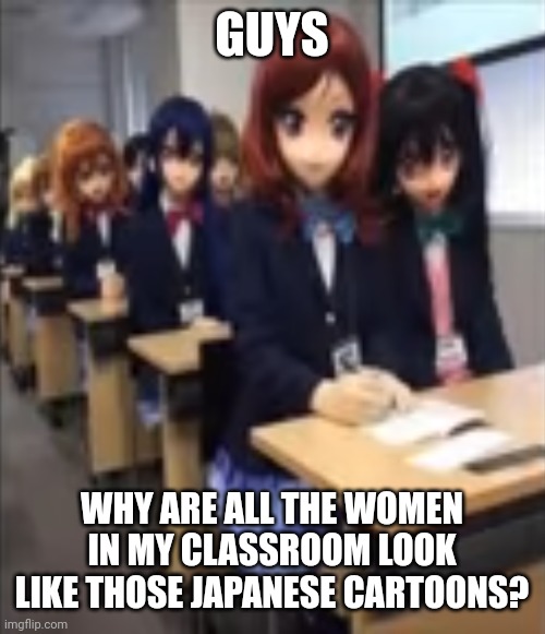 The boys are still the same but we are all terrified about the womens faces. | GUYS; WHY ARE ALL THE WOMEN IN MY CLASSROOM LOOK LIKE THOSE JAPANESE CARTOONS? | made w/ Imgflip meme maker