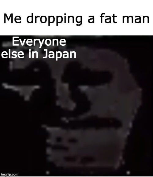 oopsies | Me dropping a fat man; Everyone else in Japan | image tagged in uncanny troll,fat man,japan,dark,uh oh | made w/ Imgflip meme maker