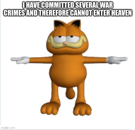 garfield t-pose | I HAVE COMMITTED SEVERAL WAR CRIMES AND THEREFORE CANNOT ENTER HEAVEN | image tagged in garfield t-pose | made w/ Imgflip meme maker