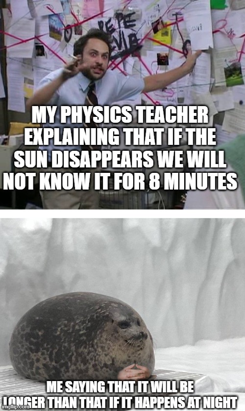 It will happen at night | MY PHYSICS TEACHER EXPLAINING THAT IF THE SUN DISAPPEARS WE WILL NOT KNOW IT FOR 8 MINUTES; ME SAYING THAT IT WILL BE LONGER THAN THAT IF IT HAPPENS AT NIGHT | image tagged in pepe silvia charlie explaining to a seal | made w/ Imgflip meme maker