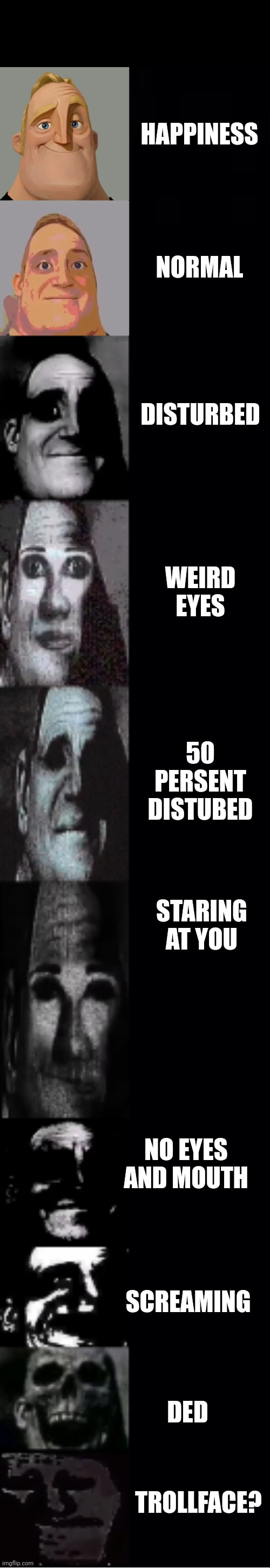 mr incredible becoming uncanny | HAPPINESS; NORMAL; DISTURBED; WEIRD EYES; 50 PERSENT DISTUBED; STARING AT YOU; NO EYES AND MOUTH; SCREAMING; DED; TROLLFACE? | image tagged in mr incredible becoming uncanny | made w/ Imgflip meme maker