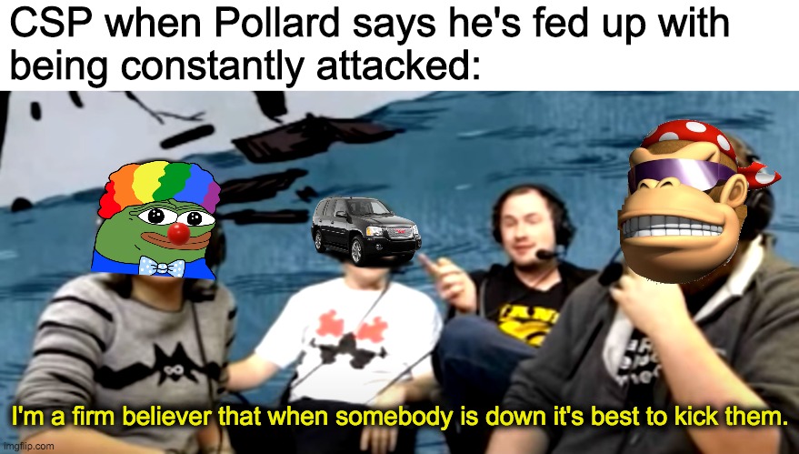 It's bad enough that you have to constantly bash me, but dragging in Pollard because he's my friend? Have some self-respect. | CSP when Pollard says he's fed up with
being constantly attacked:; I'm a firm believer that when somebody is down it's best to kick them. | image tagged in i hope pollard has a nice break,this place can be pretty stressful,especially when half the stream is obsessed with you | made w/ Imgflip meme maker