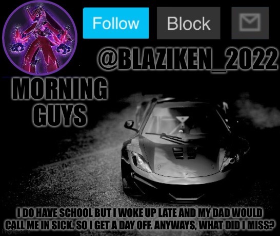 Blaziken_2022 announcement temp (Blaziken_650s temp remastered) | MORNING GUYS; I DO HAVE SCHOOL BUT I WOKE UP LATE AND MY DAD WOULD CALL ME IN SICK. SO I GET A DAY OFF. ANYWAYS, WHAT DID I MISS? | image tagged in blaziken_2022 announcement temp blaziken_650s temp remastered | made w/ Imgflip meme maker