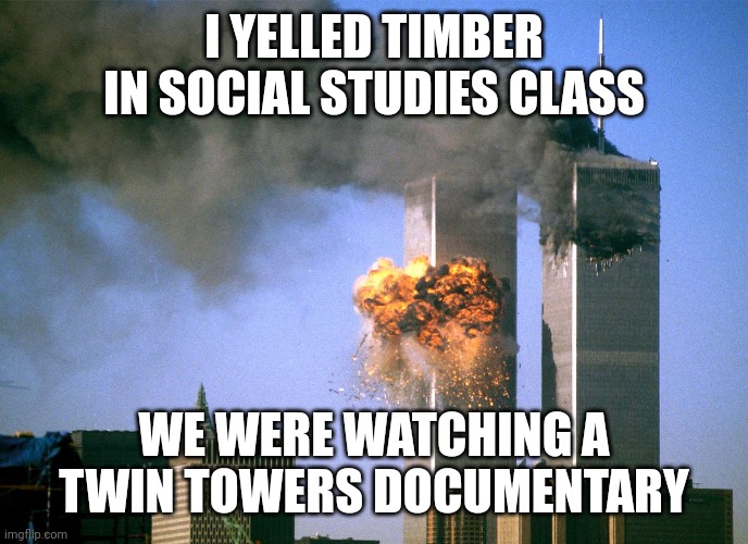 911 9/11 twin towers impact | I YELLED TIMBER IN SOCIAL STUDIES CLASS; WE WERE WATCHING A TWIN TOWERS DOCUMENTARY | image tagged in 911 9/11 twin towers impact | made w/ Imgflip meme maker