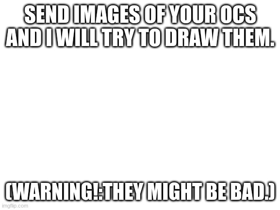 Blank White Template | SEND IMAGES OF YOUR OCS AND I WILL TRY TO DRAW THEM. (WARNING!:THEY MIGHT BE BAD.) | image tagged in blank white template | made w/ Imgflip meme maker